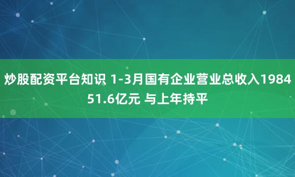 炒股配资平台知识 1-3月国有企业营业总收入198451.6亿元 与上年持平