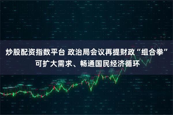 炒股配资指数平台 政治局会议再提财政“组合拳” 可扩大需求、畅通国民经济循环