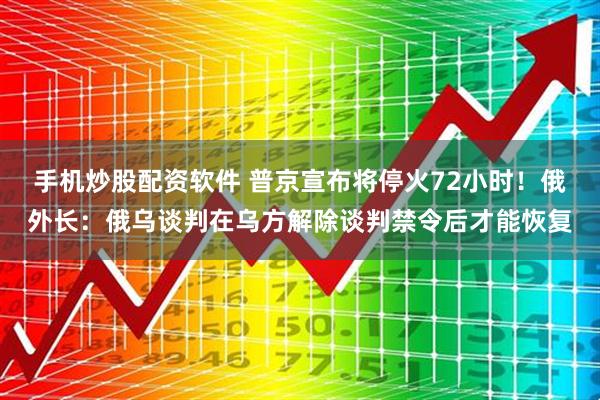 手机炒股配资软件 普京宣布将停火72小时！俄外长：俄乌谈判在乌方解除谈判禁令后才能恢复