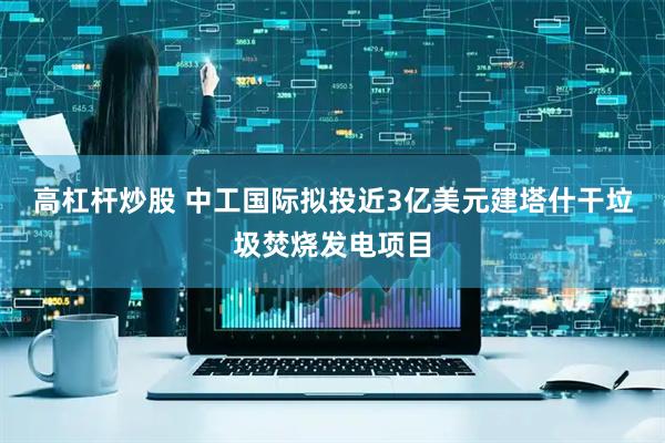 高杠杆炒股 中工国际拟投近3亿美元建塔什干垃圾焚烧发电项目