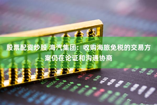 股票配资炒股 海汽集团：收购海旅免税的交易方案仍在论证和沟通协商