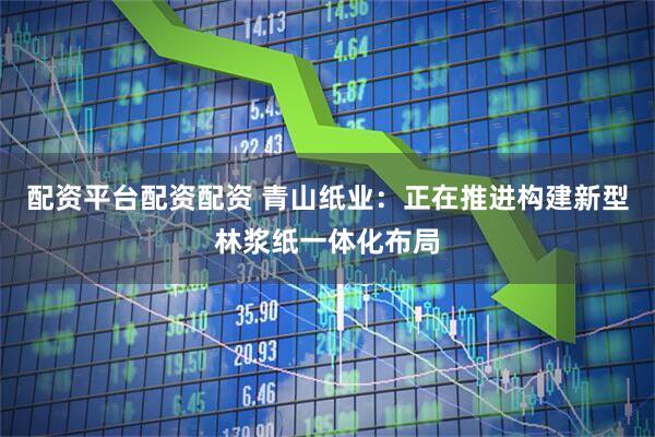 配资平台配资配资 青山纸业：正在推进构建新型林浆纸一体化布局