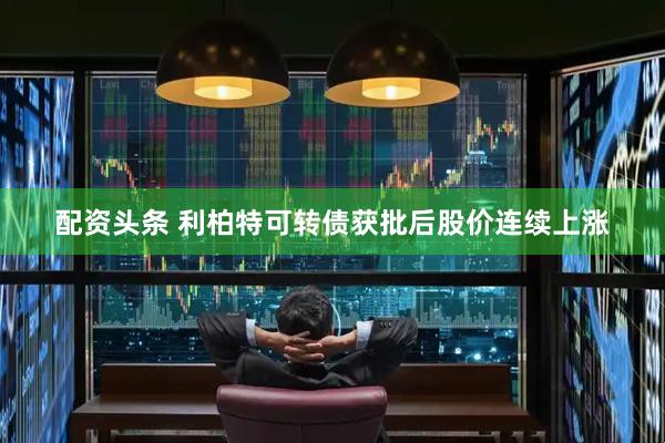 配资头条 利柏特可转债获批后股价连续上涨