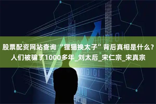 股票配资网站查询 “狸猫换太子”背后真相是什么？人们被骗了1000多年_刘太后_宋仁宗_宋真宗