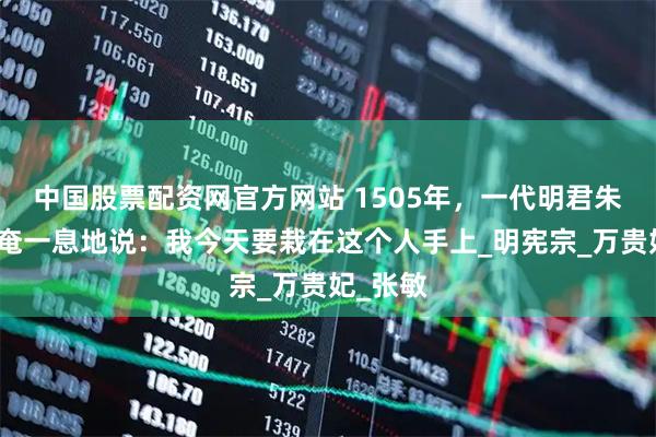中国股票配资网官方网站 1505年，一代明君朱佑樘奄奄一息地说：我今天要栽在这个人手上_明宪宗_万贵妃_张敏