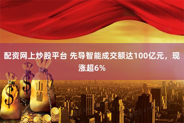 配资网上炒股平台 先导智能成交额达100亿元，现涨超6%