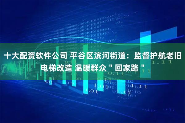 十大配资软件公司 平谷区滨河街道：监督护航老旧电梯改造 温暖群众＂回家路＂