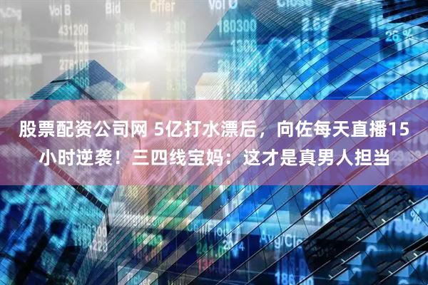 股票配资公司网 5亿打水漂后，向佐每天直播15小时逆袭！三四线宝妈：这才是真男人担当