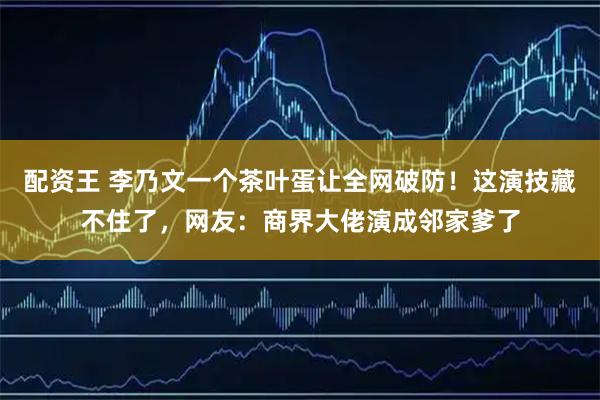 配资王 李乃文一个茶叶蛋让全网破防！这演技藏不住了，网友：商界大佬演成邻家爹了