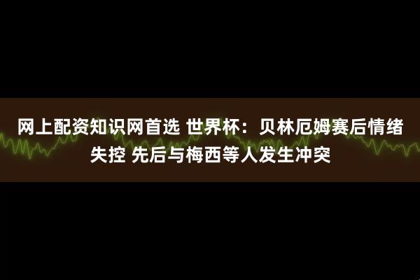 网上配资知识网首选 世界杯：贝林厄姆赛后情绪失控 先后与梅西等人发生冲突