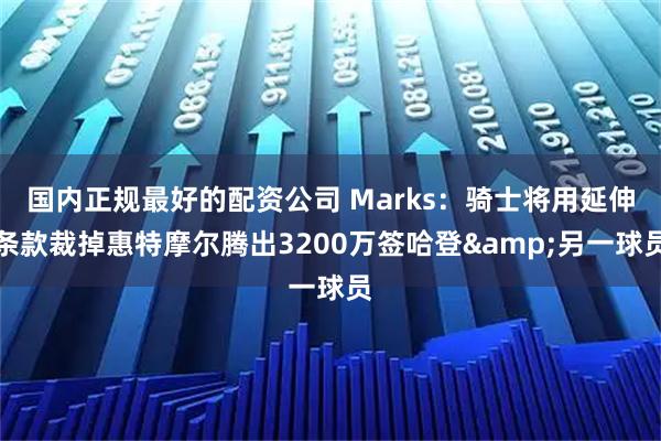 国内正规最好的配资公司 Marks：骑士将用延伸条款裁掉惠特摩尔腾出3200万签哈登&另一球员