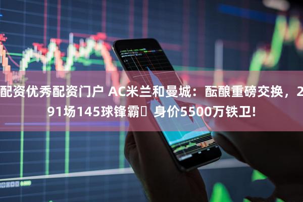 配资优秀配资门户 AC米兰和曼城：酝酿重磅交换，291场145球锋霸⇄身价5500万铁卫!