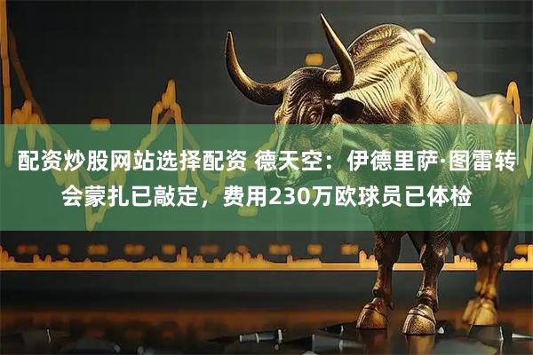 配资炒股网站选择配资 德天空：伊德里萨·图雷转会蒙扎已敲定，费用230万欧球员已体检